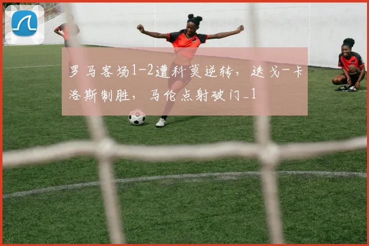 罗马客场1-2遭科莫逆转，迭戈-卡洛斯制胜，马伦点射破门_1