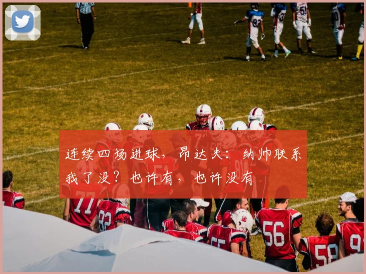 连续四场进球，昂达夫：纳帅联系我了没？也许有，也许没有