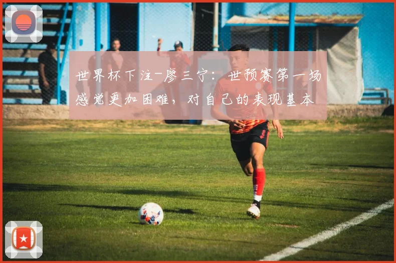 世界杯下注-廖三宁：世预赛第一场感觉更加困难，对自己的表现基本满意